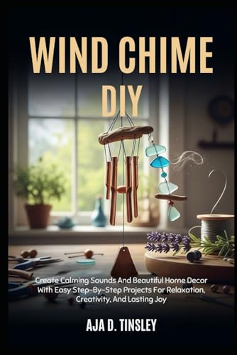 WIND CHIME DIY: Create Calming Sounds And Beautiful Home Decor With Easy Step-By-Step Projects For Relaxation, Creativity, And Lasting Joy