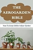 The Aerogarden Bible: How To Grow Edible Indoor Garden