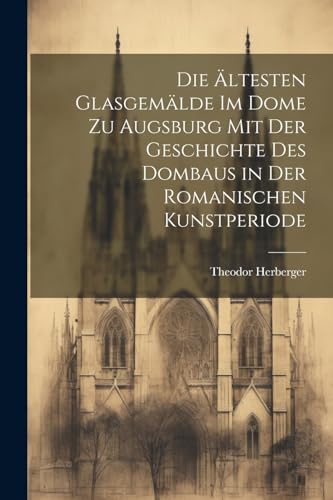 Die ältesten Glasgemälde im Dome zu Augsburg mit der Geschichte des Dombaus in der romanischen Kunstperiode (German Edition)