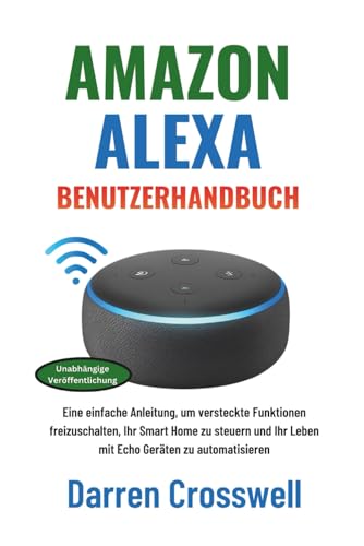 Amazon Alexa Benutzerhandbuch: Eine einfache Anleitung, um versteckte Funktionen freizuschalten, Ihr Smart Home zu steuern und Ihr Leben mit Echo Geräten zu automatisieren (German Edition)
