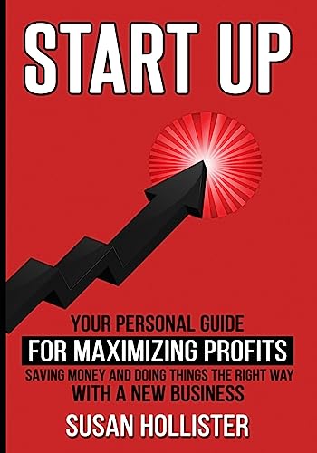 Startup: Your Personal Guide For Maximizing Profits, Saving Money and Doing Things The Right Way With A New Business (Essential Strategies, Tools and Advice Business Startup Guide)