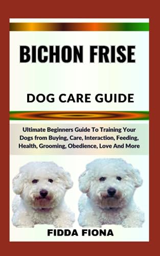 BICHON FRISE DOG CARE GUIDE: Ultimate Beginners Guide To Training Your Dogs from Buying, Care, Interaction, Feeding, Health, Grooming, Obedience, Love And More