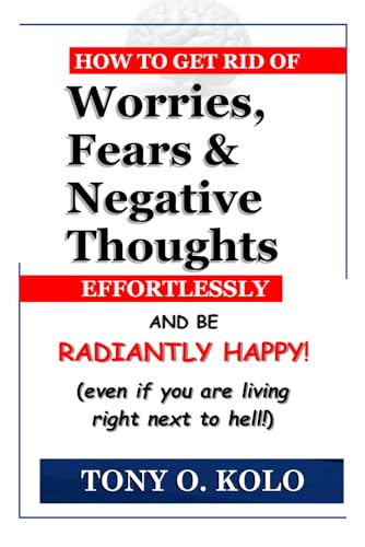 How To Get Rid of Worries, Fears & Negative Thoughts Effortlessly And Be Radiantly Happy: Even If You Are Living Right Next To Hell
