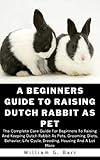 A BEGINNERS GUIDE TO RAISING DUTCH RABBIT AS PET: The Complete Care Guide For Beginners To Raising And Keeping Dutch Rabbit As Pets, Grooming, Diets, Behavior, ... Housing And A Lot (English Edition)