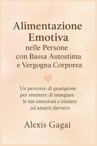 Alimentazione Emotiva nelle Persone con Bassa Autostima e Vergogna Corporea: Un percorso di guarigione per smettere di mangiare le tue emozioni e iniziare ad amarti davvero