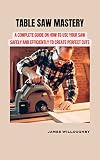 TABLE SAW MASTERY: A Complete Guide on How to Use Your Saw Safely and Efficiently to Create Perfect Cuts