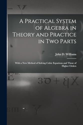 A Practical System of Algebra in Theory and Practice in Two Parts: With a New Method of Solving Cubic Equations and Those of Higher Orders