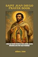 SAINT JUAN DIEGO PRAYER BOOK: A Nine-Day Catholic Devotion of Faith, Humility and the Miraculous Love of Our Lady of Guadalupe B0G2KTL5W4 Book Cover