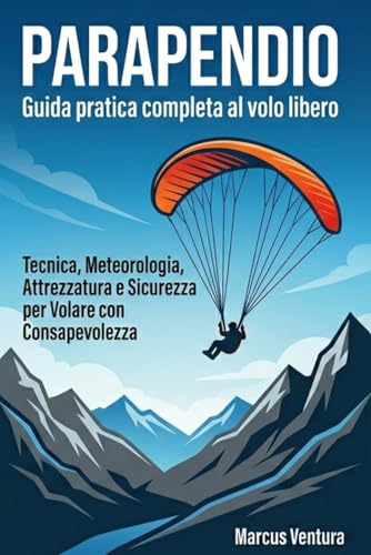  Parapendio Guida pratica completa al volo libero: Tecnica, Meteorologia, Attrezzatura e Sicurezza per Volare con Consapevolezza