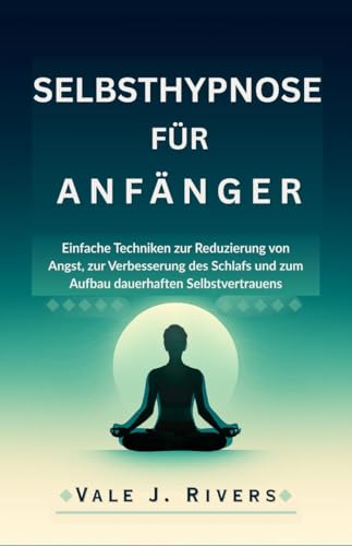 SELBSTHYPNOSE FÜR ANFÄNGER: Einfache Techniken zur Reduzierung von Angst, zur Verbesserung des Schlafs und zum Aufbau dauerhaften Selbstvertrauens
