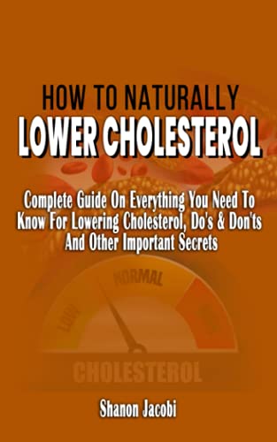 HOW TO NATURALLY LOWER CHOLESTEROL: Complete Guide On Everything You Need To Know For Lowering Cholesterol, Do's & Don'ts And Other Important Secrets ... Your Heart Health And Reduce Cholesterol