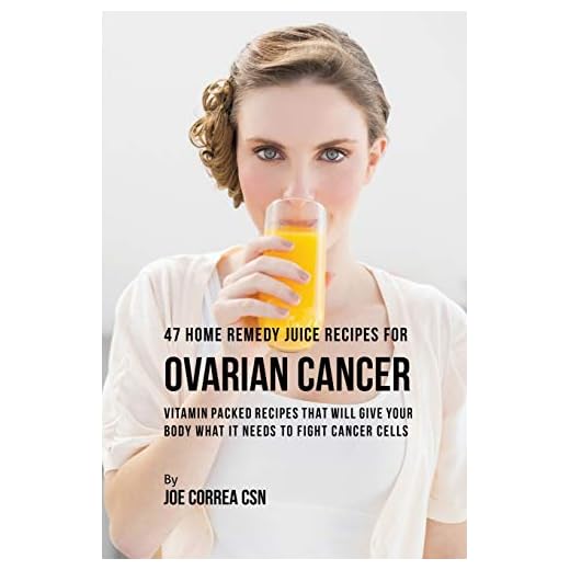 47 Home Remedy Juice Recipes for Ovarian Cancer: Vitamin Packed Recipes That Will Give Your Body What It Needs to Fight Cancer