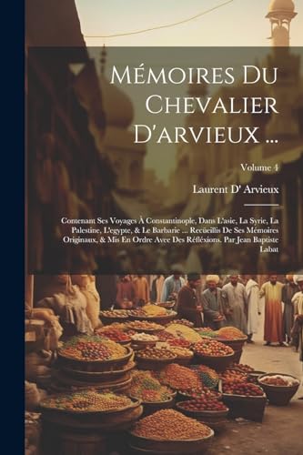 Mémoires Du Chevalier D'arvieux ...: Contenant Ses Voyages À Constantinople, Dans L'asie, La Syrie, La Palestine, L'egypte, & Le Barbarie ... ... Baptiste Labat; Volume 4 (Italian Edition)