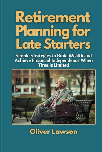Retirement Planning for Late Starters: Simple Strategies to Build Wealth and Achieve Financial Independence When Time Is Limited