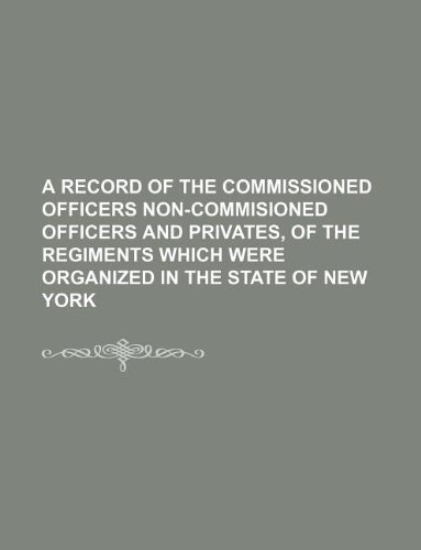 A Record of the Commissioned Officers Non-Commisioned Officers and Privates, of the Regiments Which Were Organized in the State of New York