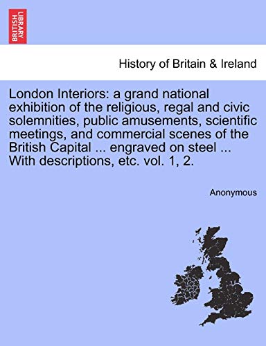 London Interiors: A Grand National Exhibition of the Religious, Regal and Civic Solemnities, Public Amusements, Scientific Meetings, and Commercial ... ... with Descriptions, Etc. Vol. 1, 2. Vol. I