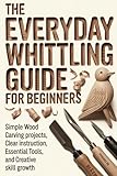 The Everyday Whittling Guide for Beginners: Simple Wood Carving Projects, Clear Instruction, Essential Tools, and Creative Skill Growth
