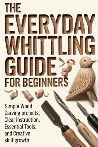 The Everyday Whittling Guide for Beginners: Simple Wood Carving Projects, Clear Instruction, Essential Tools, and Creative Skill Growth