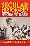 Secular Missionaries: Americans and African Development in the 1960s (Culture and Politics in the Cold War and Beyond)