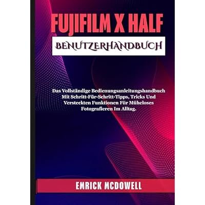 FUJIFILM X HALF BENUTZERHANDBUCH: Das Vollst&auml;ndige Bedienungsanleitungshandbuch Mit Schritt-F&uuml;r-Schritt-Tipps, Tricks Und Versteckten Funktionen F&uuml;r M&uuml;heloses Fotografieren Im Alltag.