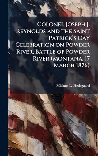 Colonel Joseph J. Reynolds and the Saint Patrickâ (TM)s Day Celebration on Powder River; Battle of Powder River (Montana, 17 March 1876)