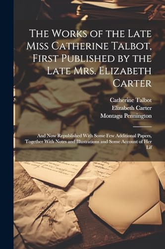 The Works of the Late Miss Catherine Talbot, First Published by the Late Mrs. Elizabeth Carter; and now Republished With Some few Additional Papers, ... and Illustrations and Some Account of her Lif