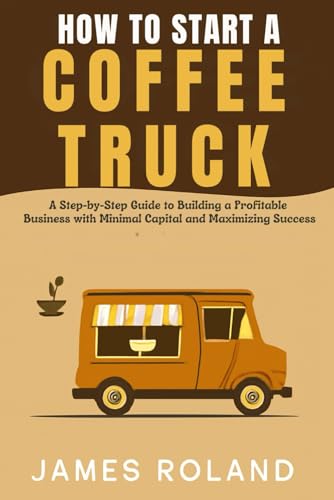 HOW TO START A COFFEE TRUCK BUSINESS: A Step-by-Step Guide to Building a Profitable Business with Minimal Capital and Maximizing Success