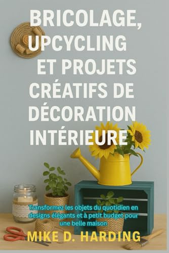 BRICOLAGE, UPCYCLING ET PROJETS CRÉATIFS DE DÉCORATION INTÉRIEURE: Transformez les objets du quotidien en designs élégants et à petit budget pour une...