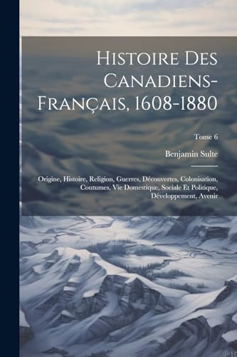Histoire des canadiens-français, 1608-1880: Origine, histoire, religion, guerres, découvertes, colonisation, coutumes, vie domestique, sociale et ... avenir; Tome 6 (French Edition)