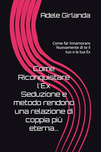 Come Riconquistare l'Ex Seduzione e metodo rendono una relazione di coppia più eterna...: Come far Innamorare Nuovamente di te il tuo o la tua Ex