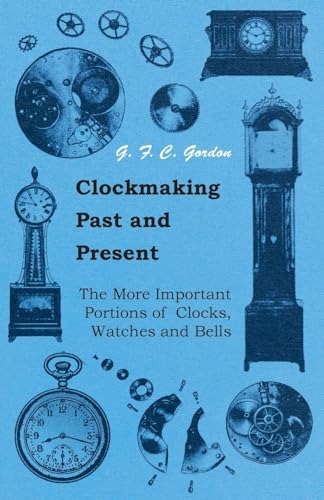 Clockmaking - Past And Present - With Which Is Incorporated The More Important Portions Of 'Clocks, Watches And Bells: By The Late Lord Grimthorpe Relating To Turret Clocks And Gravity Escapements