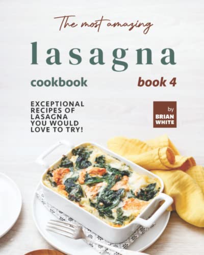 The Most Amazing Lasagna Cookbook - Book 4: Exceptional Recipes of Lasagna You Would Love to Try! (The Complete Guide to All Lasagna Recipes)