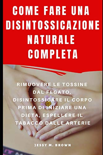 COME FARE UNA DISINTOSSICAZIONE NATURALE COMPLETA : RIMUOVERE LE TOSSINE DAL FEGATO, DISINTOSSICARE IL CORPO PRIMA DI INIZIARE UNA DIETA, ESPELLERE IL TABACCO DALLE ARTERIE (Italian Edition)