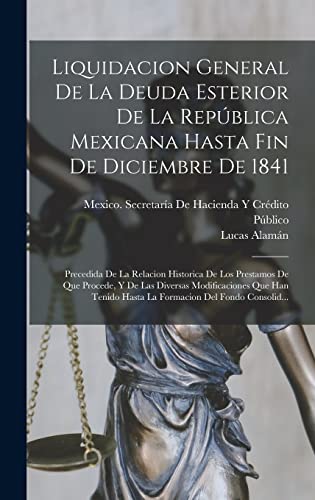 Liquidacion General De La Deuda Esterior De La República Mexicana Hasta Fin De Diciembre De 1841: Precedida De La Relacion Historica De Los Prestamos ... Del Fondo Consolid... (Spanish Edition)