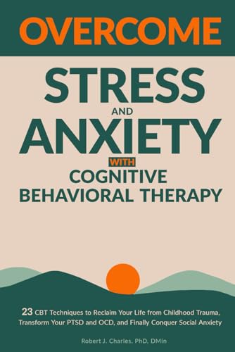 Overcome Stress and Anxiety with Cognitive Behavioral Therapy: 23 CBT Techniques to Reclaim Your Life from Childhood Trauma, Transform Your PTSD and OCD, and Finally Conquer Social Anxiety