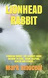 LIONHEAD RABBIT: LIONHEAD RABBIT: THE ULIMATE GUIDE ON HOW TO CARE, TRAIN, KEEPING, HEALTH AND...