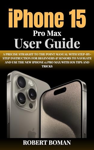 IPHONE 15 PRO MAX USER GUIDE: A Precise Straight To The Point Manual With Step-By-Step Instruction For Beginners & Seniors To Navigate And Use The New iPhone 15 Pro Max With iOS Tips And Tricks