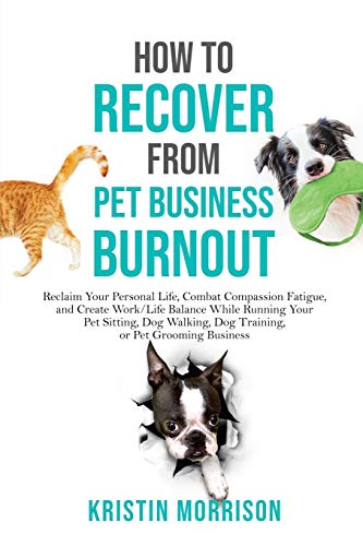 How to Recover from Pet Business Burnout: Reclaim Your Personal Life, Combat Compassion Fatigue, and Create Work/Life Balance While Running Your Pet … Dog Training, or Pet Grooming Business