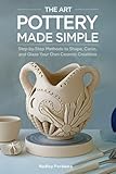 The Art Pottery Made Simple: Step-by-Step Methods to Shape, Carve, and Glaze Your Own Ceramic Creations