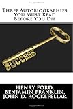 Three Autobiographies You Must Read Before You Die: The Autobiography of Henry Ford, Benjamin Franklin, and John D. Rockefeller