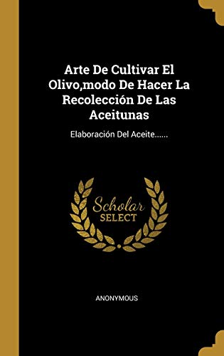 Arte De Cultivar El Olivo, modo De Hacer La Recolección De Las Aceitunas: Elaboración Del Aceite...... (Spanish Edition)