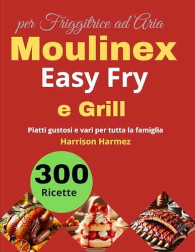 300 Ricette per Friggitrice ad Aria Moulinex Easy Fry e Grill: Piatti gustosi e vari per tutta la famiglia