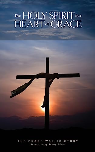 The Holy Spirit in a Heart of Grace: The Grace Wallis story as written by Sunny Stiner