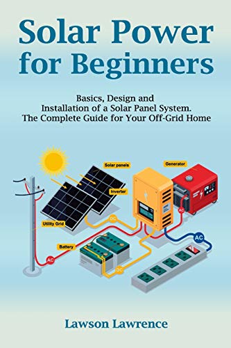 Solar Power for Beginners: Basics, Design and Installation of a Solar Panel System. The Complete Guide for Your Off-Grid Home Solar Power for Beginners: Basics, Design and Installation of a Solar Panel System. The Complete Guide for Your Off-Grid Home