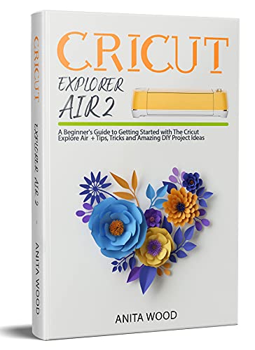 Cricut Explore Air 2: A Beginner’s Guide to Getting Started with The Cricut Explore Air + Tips, Tricks and Amazing DIY Project Ideas