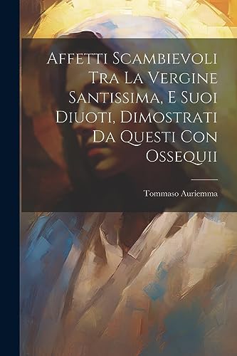 Affetti Scambievoli Tra La Vergine Santissima, E Suoi Diuoti, Dimostrati Da Questi Con Ossequii (Italian Edition)