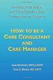How to Be a Care Consultant and Care Manager: Working with Elders and Their Families With Compassion and Respect