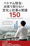 ベトナム駐在・出張で困らない文化と仕事の常識150: ～住んでわかった文化・習慣・仕事・人間関係～ 駐在員