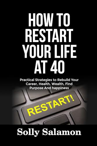 How To Restart Your Life At 40: Practical Strategies To Rebuild Your Career, Health, Wealth, Find Purpose And Happiness