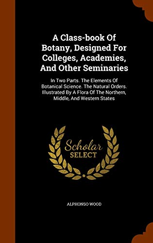 A Class-book Of Botany, Designed For Colleges, Academies, And Other Seminaries: In Two Parts. The Elements Of Botanical Science. The Natural Orders. ... Of The Northern, Middle, And Western States